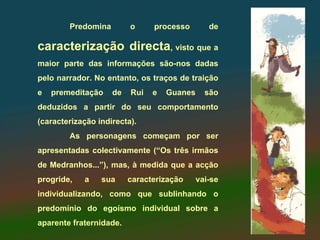 Predomina        o     processo        de

caracterização directa, visto que a
maior parte das informações são-nos dadas
pelo narrador. No entanto, os traços de traição
e   premeditação    de   Rui   e   Guanes     são
deduzidos a partir do seu comportamento
(caracterização indirecta).
        As personagens começam por ser
apresentadas colectivamente (“Os três irmãos
de Medranhos...”), mas, à medida que a acção
progride,   a    sua     caracterização     vai-se
individualizando, como que sublinhando o
predomínio do egoísmo individual sobre a
aparente fraternidade.
 