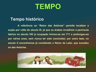 TEMPO
  Tempo histórico
        A referência ao “Reino das Astúrias” permite localizar a
acção por volta do século IX, já que os árabes invadiram a península
ibérica no século VIII (a ocupação iniciou-se em 711 e prolongou-se
por vários anos, sem nunca ter sido concluída); por outro lado, no
século X encontramos já constituído o Reino de Leão, que sucedeu
ao das Astúrias.
 