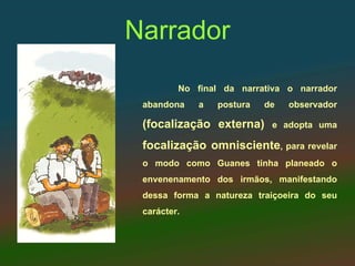 Narrador
         No final da narrativa o narrador
 abandona    a   postura   de   observador

 (focalização externa)      e adopta uma

 focalização omnisciente, para revelar
 o modo como Guanes tinha planeado o
 envenenamento dos irmãos, manifestando
 dessa forma a natureza traiçoeira do seu
 carácter.
 