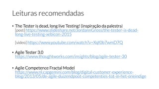 Leituras recomendadas
• The Tester is dead, long live Testing! (inspiração da palestra)
[post] https://www.slideshare.net/JordannGross/the-tester-is-dead-
long-live-testing-xebicon-2015
[video] https://www.youtube.com/watch?v=Xqf0b7wmD7Q
• Agile Tester 3.0
https://www.thoughtworks.com/insights/blog/agile-tester-30
• Agile Competence Fractal Model
https://www.nl.capgemini.com/blog/digital-customer-experience-
blog/2013/05/de-agile-duizendpoot-competenties-tot-in-het-oneindige
 