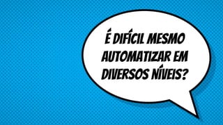 É difícil mesmo
automatizar em
diversos níveis?
 