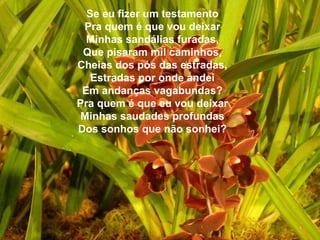 Se eu fizer um testamento Pra quem é que vou deixar Minhas sandálias furadas, Que pisaram mil caminhos, Cheias dos pós das estradas, Estradas por onde andei Em andanças vagabundas? Pra quem é que eu vou deixar Minhas saudades profundas Dos sonhos que não sonhei? 