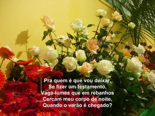No entanto, esse mover é persistente, forte e profundo.! Pra quem é que vou deixar, Se fizer um testamento, Vaga-lumes que em rebanhos Cercam meu corpo de noite, Quando o verão é chegado? 