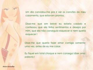 Um dia convidou-me pra ir ver os convites do meu casamento, que estavam prontos.   Disse-me que em breve eu estaria casado e confessou que ela tinha sentimentos e desejos por mim, que ela não conseguia esquecer e nem queria esquecer ! Disse-me que queria fazer amor comigo somente uma vez, antes de eu me casar.  Eu fiquei em total choque e nem consegui dizer uma palavra !  
