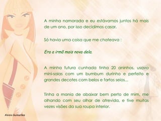 A minha namorada e eu estávamos juntos há mais de um ano, por isso decidimos casar. Só havia uma coisa que me chateava :  Era a irmã mais nova dela.  A minha futura cunhada tinha 20 aninhos, usava mini-saias com um bumbum durinho e perfeito e grandes decotes com belos e fartos seios... Tinha a mania de abaixar bem perto de mim, me olhando com seu olhar de atrevida, e tive muitas vezes visões da sua roupa interior. 