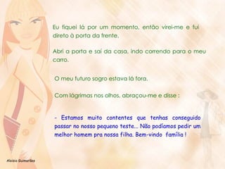 Eu fiquei lá por um momento, então virei-me e fui direto à porta da frente.  Abri a porta e saí da casa, indo correndo para o meu carro.  O meu futuro sogro estava lá fora.  Com lágrimas nos olhos, abraçou-me e disse : - Estamos muito contentes que tenhas conseguido passar no nosso pequeno teste... Não podíamos pedir um melhor homem pra nossa filha. Bem-vindo  família ! 