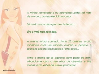 Aloisio Guimarães 
A minha namorada e eu estávamos juntos há mais 
de um ano, por isso decidimos casar. 
Só havia uma coisa que me chateava : 
Era a irmã mais nova dela. 
A minha futura cunhada tinha 20 aninhos, usava 
minissaias com um rabinho durinho e perfeito e 
grandes decotes com belos e fartos seios... 
Tinha a mania de se agachar bem perto de mim, 
olhando-me com o seu olhar de atrevida, e tive 
muitas vezes visões da sua roupa interior. 
 