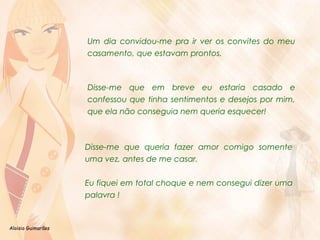 Aloisio Guimarães 
Um dia convidou-me pra ir ver os convites do meu 
casamento, que estavam prontos. 
Disse-me que em breve eu estaria casado e 
confessou que tinha sentimentos e desejos por mim, 
que ela não conseguia nem queria esquecer! 
Disse-me que queria fazer amor comigo somente 
uma vez, antes de me casar. 
Eu fiquei em total choque e nem consegui dizer uma 
palavra ! 
 