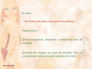 Aloisio Guimarães 
Ela disse : 
- Vou lá pra cima, para o meu quarto, se quiseres... 
Fiquei pasmo. 
Estava congelado, enquanto a observava subir as 
escadas. 
Quando ela chegou ao topo da escada, tirou as 
cuequinhas e lançou-as pela escada até a mim. 
 