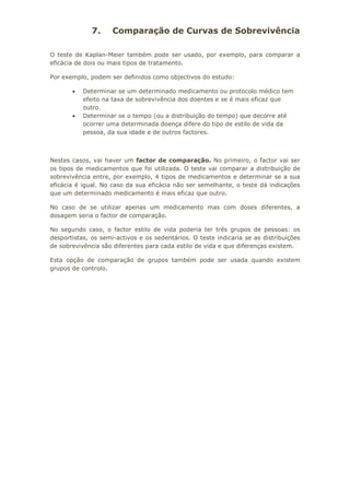 7. Comparação de Curvas de Sobrevivência
O teste de Kaplan-Meier também pode ser usado, por exemplo, para comparar a
eficácia de dois ou mais tipos de tratamento.
Por exemplo, podem ser definidos como objectivos do estudo:
• Determinar se um determinado medicamento ou protocolo médico tem
efeito na taxa de sobrevivência dos doentes e se é mais eficaz que
outro.
• Determinar se o tempo (ou a distribuição do tempo) que decorre até
ocorrer uma determinada doença difere do tipo de estilo de vida da
pessoa, da sua idade e de outros factores.
Nestes casos, vai haver um factor de comparação. No primeiro, o factor vai ser
os tipos de medicamentos que foi utilizada. O teste vai comparar a distribuição de
sobrevivência entre, por exemplo, 4 tipos de medicamentos e determinar se a sua
eficácia é igual. No caso da sua eficácia não ser semelhante, o teste dá indicações
que um determinado medicamento é mais eficaz que outro.
No caso de se utilizar apenas um medicamento mas com doses diferentes, a
dosagem seria o factor de comparação.
No segundo caso, o factor estilo de vida poderia ter três grupos de pessoas: os
desportistas, os semi-activos e os sedentários. O teste indicaria se as distribuições
de sobrevivência são diferentes para cada estilo de vida e que diferenças existem.
Esta opção de comparação de grupos também pode ser usada quando existem
grupos de controlo.
 