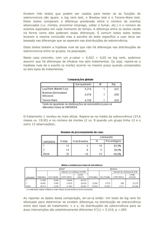 Existem três testes que podem ser usados para testar se as funções de
sobrevivencia são iguais: o log rank test, o Breslow test e o Tarone-Ware test.
Estes testes comparam a diferença ponderada entre o número de eventos
observados (i.e. mortes, encontrar emprego, voltar a fumar, etc.) e o número de
eventos esperados em cada momento do tempo. A diferença entre os testes reside
na forma como eles poderam essas diferenças. É comum todos estes testes
levarem à mesma conclusão mas a escolha do teste específico a usar deve ser
baseada nas diferenças que se esperam nas distribuições de sobrevivência.
Estes testes testam a hipótese nula de que não há diferenças nas distribuições de
sobrevivencia entre os grupos, na população.
Neste caso concreto, com um p-value = 0,022 < 0,05 no log rank, podemos
assumir que há diferenças de eficácia nos dois tratamentos. Ou seja, rejeita-se a
hipótese nula de o evento (a morte) ocorrer no mesmo prazo quando comparados
os dois tipos de tratamentos.
O tratamento 1 revelou-se mais eficaz. Repare-se na média da sobrevivência (37,6
meses vs. 19,95) e no número de mortes (2 vs. 8 quando um grupo tinha 12 e o
outro 13 observações).
Ao reportar os dados desta comparação, dir-se-ia então: Um teste de log rank foi
efectuado para determinar se existem diferenças na distribuição de sobrevivência
entre dois tipos de tratamento: x e y. As distribuições de sobrevivência para as
duas intervenções são estatísticamente diferentes X2
(1) = 5.219, p <.005
 