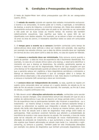 9. Condições e Pressupostos de Utilização
O teste de Kaplan-Meier tem vários pressupostos que têm de ser assegurados
(Laerd, 2015).
1. O estado do evento consiste em apenas dois estados mutuamente exclusivos:
o evento e os censurados. O evento pode ser a morte, a operação, a reincidência
da doença, a avaria da máquina, o encontrar emprego, etc. Estes dois estados são
mutuamente exclusivos porque cada caso só pode ou ter ocorrido ou ser censurado
e não pode ser as duas coisas ao mesmo tempo. Os eventos são também
colectivamente exaustivos. Isso significa que todos os casos têm de ser
classificados num destes estados. Por exemplo, se se estiver a fazer um estudo de
10 anos na área do cancro, é necessário classificar todos os casos em censurados
ou morte.
2. O tempo para o evento ou a censura (também conhecida como tempo de
sobrevivência) deve estar definido e deve ser medido com precisão. Isto significa
por exemplo nos estudos clínicos, que a data da última consulta deve ser registada
em termos de dia e ano assim como a data do óbito, no caso do sujeito ter falecido.
3. A censura a montante deve ser minimizada. Esta censura ocorre quando o
ponto de partida - a data do início da experiência não é facilmente identificada. Por
exemplo, no caso de um estudo clínico sobre uma doença, o ideal seria identificar o
momento em que a doença se desenolveu. No entanto, geralmente apenas se
conhece a data em que ela foi diagnosticada. Pode-se ter aqui situações em que
uma doença só foi diagnosticada quando já estava em estado avançado e outra em
que o paciente estava em vigilância e fazia diagnósticos periódicos e entretanto a
doença se desenvolveu. Geralmente o que se consegue obter é o tempo de
sobrevivência observado e não propriamente o real. Este desvio é conhecido como
a censura a montante (left censoring) e deve ser minimizado.
4. A censura deve ser independente do evento, ou seja, quando se regista um
sujeito como censurado deve ser porque a) o sujeito desistiu do estudo ou b) na
data de fim do estudo o evento não tinha ocorrido. Por exemplo, ao fim de 5 anos
do estudo, o sujeito continuava vivo.
5. Não devem existir alterações estruturais no estudo, conhecidas como secular
trends ou secular changes. Uma característica comum dos estudos em que se usa a
análise de sobrevivência é que não só decorre um longo período entre o início e o
fim da experiência mas os participantes também não iniciaram a experiência - ou o
tratamento - ao mesmo tempo e muitas vezes até se demora bastante tempo a
recrutar ou seleccionar os sujeitos que integrarão o estudo. Os participantes no
estudo não terão sido diagnosticados com a doença ao mesmo tempo, pelo que a
data de início do estudo será a data de diagnóstico mais antiga entre todos os
participantes. Pode acontecer existirem factores que afectem a probabilidade de
ocorrência do evento e isso causa desvios no estudo. Por exemplo, a taxa de morte
pode ter-se reduzido em virtude da introdução de novos medicamentos ou da
alteração do protocolo de tratamento, o que aumentaria a taxa de sobrevivência
dos sujeitos que fossem adicionados ao estudo mais tarde (i.e. reduzindo o right-
censoring, ou censura a juzante). Também pode ter sido introduzidas alterações
por exemplo nos planos de diagnóstico que tenham provocado diagnósticos mais
 