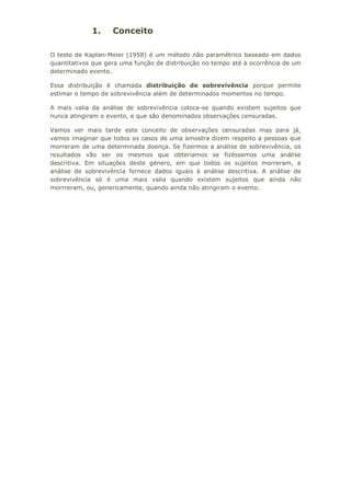 1. Conceito
O teste de Kaplan-Meier (1958) é um método não paramétrico baseado em dados
quantitativos que gera uma função de distribuição no tempo até à ocorrência de um
determinado evento.
Essa distribuição é chamada distribuição de sobrevivência porque permite
estimar o tempo de sobrevivência além de determinados momentos no tempo.
A mais valia da análise de sobrevivência coloca-se quando existem sujeitos que
nunca atingiram o evento, e que são denominados observações censuradas.
Vamos ver mais tarde este conceito de observações censuradas mas para já,
vamos imaginar que todos os casos de uma amostra dizem respeito a pessoas que
morreram de uma determinada doença. Se fizermos a análise de sobrevivência, os
resultados vão ser os mesmos que obteriamos se fizéssemos uma análise
descritiva. Em situações deste género, em que todos os sujeitos morreram, a
análise de sobrevivência fornece dados iguais à análise descritiva. A análise de
sobrevivência só é uma mais valia quando existem sujeitos que ainda não
morrreram, ou, genericamente, quando ainda não atingiram o evento.
 