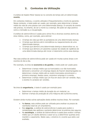2. Contextos de Utilização
A análise de Kaplan-Meier baseia-se no conceito de tempo até um determinado
evento.
Em contextos médicos, o evento utilizado é frequentemente a morte do paciente.
Nesse contexto, o teste pode ser usado, por exemplo, para determinar o tempo
médio de vida de uma pessoa com uma determinada doença. O conceito de evento
não precisa, no entanto, de ser a morte ou a doença. Ele pode ser algo positivo
como a remissão ou a recuperação.
A análise de sobrevivência é usada para vários fins e diversos eventos dentro da
área médica, como, por exemplo, para estimar:
• O tempo de vida que têm os portadores de uma determinada doença;
• O tempo que demora até à reincidência ou reaparecimento de uma
determinada doença;
• O tempo que demora uma determinada doença a desenvolver-se. ou
• O tempo que demora um paciente a passar do estado de vigilância de
uma determinada doença até iniciar o tratamento contra essa doença.
Mas esta análise de sobrevivência pode ser usada em muitas outras áreas e em
eventos do dia-a-dia.
Por exemplo, na área da economia e da gestão, o teste pode ser usado para:
• Determinar o tempo médio que os licenciados e os não licenciados
demoram a encontrar um emprego depois de ficarem desempregados ou
determinar o tempo médio até os recém-licenciados encontrarem o
primeiro emprego; Nestes casos, encontrar emprego é o evento.
• Determinar o tempo médio que um fica em stock sem ser vendido. Aqui,
o evento é o produto ser vendido.
Na área da engenharia, o teste é usado por exemplo para:
• Determinar o tempo médio de duração de um material; ou
• Estimar o tempo de produção de uma máquina até à próxima avaria;
Existem ainda muitas outras aplicações desta análise noutras áreas. Por exemplo:
• Na banca, esta análise pode ser utilizada para analisar os prazos de
reembolso total de um empréstimo.
• Nos seguros, a análise de sobrevivência é usada para avaliar a
rentabilidade das apólices e portanto determinar os prémios dos seguros.
• Na sociologia, a análise de sobrevivência é usada para avaliar o tempo
médio que um adulto demora a casar-se ou a determinar quantos anos
mantém o casamento. Neste caso, o divórcio é o evento que está a ser
avaliado.
 
