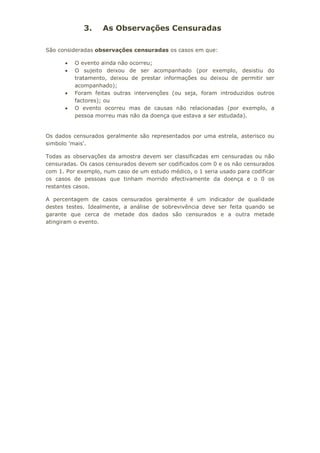 3. As Observações Censuradas
São consideradas observações censuradas os casos em que:
• O evento ainda não ocorreu;
• O sujeito deixou de ser acompanhado (por exemplo, desistiu do
tratamento, deixou de prestar informações ou deixou de permitir ser
acompanhado);
• Foram feitas outras intervenções (ou seja, foram introduzidos outros
factores); ou
• O evento ocorreu mas de causas não relacionadas (por exemplo, a
pessoa morreu mas não da doença que estava a ser estudada).
Os dados censurados geralmente são representados por uma estrela, asterisco ou
simbolo 'mais'.
Todas as observações da amostra devem ser classificadas em censuradas ou não
censuradas. Os casos censurados devem ser codificados com 0 e os não censurados
com 1. Por exemplo, num caso de um estudo médico, o 1 seria usado para codificar
os casos de pessoas que tinham morrido efectivamente da doença e o 0 os
restantes casos.
A percentagem de casos censurados geralmente é um indicador de qualidade
destes testes. Idealmente, a análise de sobrevivência deve ser feita quando se
garante que cerca de metade dos dados são censurados e a outra metade
atingiram o evento.
 
