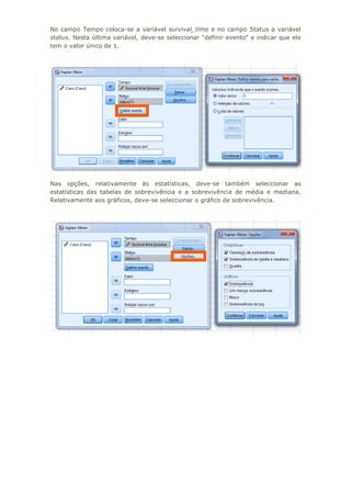 No campo Tempo coloca-se a variável survival_time e no campo Status a variável
status. Nesta última variável, deve-se seleccionar "definir evento" e indicar que ele
tem o valor único de 1.
Nas opções, relativamente às estatísticas, deve-se também seleccionar as
estatísticas das tabelas de sobrevivência e a sobrevivência de média e mediana.
Relativamente aos gráficos, deve-se seleccionar o gráfico de sobrevivência.
 