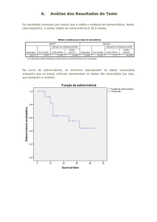 6. Análise dos Resultados do Teste
Os resultados começam por indicar que a média e mediana de sobrevivência. Neste
caso específico, o tempo médio de sobrevivência é 28,5 meses.
Na curva de sobrevivência, os tracinhos representam os dados censorados
enquanto que os traços verticais representam os dados não censurados (ou seja,
que atingiram o evento).
 
