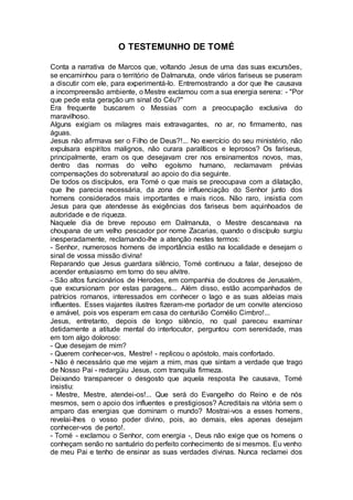 O TESTEMUNHO DE TOMÉ
Conta a narrativa de Marcos que, voltando Jesus de uma das suas excursões,
se encaminhou para o território de Dalmanuta, onde vários fariseus se puseram
a discutir com ele, para experimentá-lo. Entremostrando a dor que lhe causava
a incompreensão ambiente, o Mestre exclamou com a sua energia serena: - "Por
que pede esta geração um sinal do Céu?"
Era frequente buscarem o Messias com a preocupação exclusiva do
maravilhoso.
Alguns exigiam os milagres mais extravagantes, no ar, no firmamento, nas
águas.
Jesus não afirmava ser o Filho de Deus?!... No exercício do seu ministério, não
expulsara espíritos malignos, não curara paralíticos e leprosos? Os fariseus,
principalmente, eram os que desejavam crer nos ensinamentos novos, mas,
dentro das normas do velho egoísmo humano, reclamavam prévias
compensações do sobrenatural ao apoio do dia seguinte.
De todos os discípulos, era Tomé o que mais se preocupava com a dilatação,
que lhe parecia necessária, da zona de influenciação do Senhor junto dos
homens considerados mais importantes e mais ricos. Não raro, insistia com
Jesus para que atendesse às exigências dos fariseus bem aquinhoados de
autoridade e de riqueza.
Naquele dia de breve repouso em Dalmanuta, o Mestre descansava na
choupana de um velho pescador por nome Zacarias, quando o discípulo surgiu
inesperadamente, reclamando-lhe a atenção nestes termos:
- Senhor, numerosos homens de importância estão na localidade e desejam o
sinal de vossa missão divina!
Reparando que Jesus guardara silêncio, Tomé continuou a falar, desejoso de
acender entusiasmo em torno do seu alvitre.
- São altos funcionários de Herodes, em companhia de doutores de Jerusalém,
que excursionam por estas paragens... Além disso, estão acompanhados de
patrícios romanos, interessados em conhecer o lago e as suas aldeias mais
influentes. Esses viajantes ilustres fizeram-me portador de um convite atencioso
e amável, pois vos esperam em casa do centurião Cornélio Cimbro!...
Jesus, entretanto, depois de longo silêncio, no qual pareceu examinar
detidamente a atitude mental do interlocutor, perguntou com serenidade, mas
em tom algo doloroso:
- Que desejam de mim?
- Querem conhecer-vos, Mestre! - replicou o apóstolo, mais confortado.
- Não é necessário que me vejam a mim, mas que sintam a verdade que trago
de Nosso Pai - redargüiu Jesus, com tranquila firmeza.
Deixando transparecer o desgosto que aquela resposta lhe causava, Tomé
insistiu:
- Mestre, Mestre, atendei-os!... Que será do Evangelho do Reino e de nós
mesmos, sem o apoio dos influentes e prestigiosos? Acreditais na vitória sem o
amparo das energias que dominam o mundo? Mostrai-vos a esses homens,
revelai-lhes o vosso poder divino, pois, ao demais, eles apenas desejam
conhecer-vos de perto!.
- Tomé - exclamou o Senhor, com energia -, Deus não exige que os homens o
conheçam senão no santuário do perfeito conhecimento de si mesmos. Eu venho
de meu Pai e tenho de ensinar as suas verdades divinas. Nunca reclamei dos
 