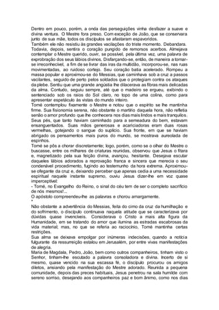 Dentro em pouco, porém, a onda das perseguições vinha desfazer a suave e
divina ventura. O Mestre fora preso. Com exceção de João, que se conservara
junto de sua mãe, todos os discípulos se afastaram espavoridos.
Também ele não resistiu às grandes vacilações do triste momento. Debandara.
Todavia, depois, sentira o coração pungido de remorsos acerbos. Almejava
contemplar o Mestre querido, ouvir, se possível, pela última vez, uma palavra de
exprobração dos seus lábios divinos. Disfarçando-se, então, de maneira a tornar-
se irreconhecível, a fim de se livrar das iras da multidão, incorporou-se, nas ruas
movimentadas, ao ruidoso cortejo. Seu coração batia acelerado. Rompeu a
massa popular e aproximou-se do Messias, que caminhava sob a cruz a passos
vacilantes, seguido de perto pelos soldados que o protegiam contra os ataques
da plebe. Sentiu que uma grande angústia lhe dilacerava as fibras mais delicadas
da alma. Contudo, seguiu sempre, até que o madeiro se ergueu, exibindo o
sentenciado sob os raios do Sol claro, no topo de uma colina, como para
apresentar espetáculo às vistas do mundo inteiro.
Tomé contemplou fixamente o Mestre e notou que o espírito se lhe mantinha
firme. Sua fisionomia serena, não obstante o martírio daquela hora, não refletia
senão o amor profundo que lhe conhecera nos dias mais lindos e mais tranquilos.
Seus pés, que tanto haviam caminhado para a semeadura do bem, estavam
ensanguentados. Suas mãos generosas e acariciadoras eram duas rosas
vermelhas, gotejando o sangue do suplício. Sua fronte, em que se haviam
abrigado os pensamentos mais puros do mundo, se mostrava aureolada de
espinhos.
Tomé se pôs a chorar discretamente; logo, porém, como se o olhar do Mestre o
buscasse, entre os milhares de criaturas reunidas, observou que Jesus o fitara
e, magnetizado pela sua feição divina, avançou, hesitante. Desejava escutar
daqueles lábios adorados a reprovação franca e sincera que merecia o seu
condenável procedimento, fugindo ao testemunho da hora extrema. Aproximou-
se ofegante da cruz e, deixando perceber que apenas cedia a uma necessidade
espiritual naquele instante supremo, ouviu Jesus dizer-lhe em voz quase
imperceptível:
- Tomé, no Evangelho do Reino, o sinal do céu tem de ser o completo sacrifício
de nós mesmos!...
O apóstolo compreendeu-lhe as palavras e chorou amargamente.
*
Não obstante a advertência do Messias, feita do cimo da cruz da humilhação e
do sofrimento, o discípulo continuava naquela atitude que se caracterizava por
dúvidas quase invencíveis. Considerava o Cristo a mais alta figura da
Humanidade, em se tratando do amor que ilumina as estradas escabrosas da
vida material; mas, no que se referia ao raciocínio, Tomé mantinha certas
restrições.
Sua alma se deixava empolgar por inúmeras indecisões, quando a notícia
fulgurante da ressurreição estalou em Jerusalém, por entre vivas manifestações
de alegria.
Maria de Magdala, Pedro, João, bem como outros companheiros, tinham visto o
Senhor, tinham-lhe escutado a palavra consoladora e divina. Incerto de si
mesmo, quase vencido na sua escassa fé, o discípulo procurou os amigos
diletos, ansiando pela manifestação do Mestre adorado. Reunida a pequena
comunidade, depois das preces habituais, Jesus penetrou na sala humilde com
sereno sorriso, desejando aos companheiros paz e bom ânimo, como nos dias
 