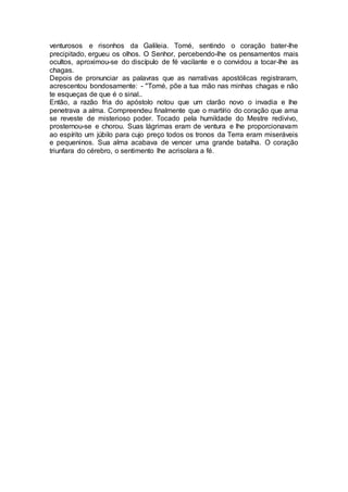 venturosos e risonhos da Galileia. Tomé, sentindo o coração bater-lhe
precipitado, ergueu os olhos. O Senhor, percebendo-lhe os pensamentos mais
ocultos, aproximou-se do discípulo de fé vacilante e o convidou a tocar-lhe as
chagas.
Depois de pronunciar as palavras que as narrativas apostólicas registraram,
acrescentou bondosamente: - "Tomé, põe a tua mão nas minhas chagas e não
te esqueças de que é o sinal..
Então, a razão fria do apóstolo notou que um clarão novo o invadia e lhe
penetrava a alma. Compreendeu finalmente que o martírio do coração que ama
se reveste de misterioso poder. Tocado pela humildade do Mestre redivivo,
prosternou-se e chorou. Suas lágrimas eram de ventura e lhe proporcionavam
ao espírito um júbilo para cujo preço todos os tronos da Terra eram miseráveis
e pequeninos. Sua alma acabava de vencer uma grande batalha. O coração
triunfara do cérebro, o sentimento lhe acrisolara a fé.
 