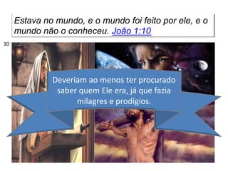 Estava no mundo, e o mundo foi feito por ele, e o
mundo não o conheceu. João 1:10
Deveriam ao menos ter procurado
saber quem Ele era, já que fazia
milagres e prodígios.
10
 