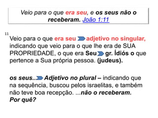 Veio para o que era seu, e os seus não o
receberam. João 1:11
Veio para o que era seu adjetivo no singular,
indicando que veio para o que lhe era de SUA
PROPRIEDADE, o que era Seu gr. Ídiós o que
pertence a Sua própria pessoa. (judeus).
os seus... Adjetivo no plural – indicando que
na sequência, buscou pelos israelitas, e também
não teve boa recepção. ...não o receberam.
Por quê?
11
 