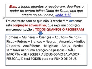 Mas, a todos quantos o receberam, deu-lhes o
poder de serem feitos filhos de Deus, aos que
creem no seu nome; João 1:12
Em contraste com os que não O receberam temos
esta conjunção adversativa, que exprime oposição,
em compensação a TODOS QUANTOS O RECEBERAM
Homens – Mulheres – Crianças – Adultos – Velhos –
Ricos – Pobres – Brancos – Negros _ Amarelos – Índios
Doutores – Analfabetos – Religiosos – Ateus – Pardos
sem fazer nenhuma acepção de pessoas – NÃO
IMPORTA – SE RECEBER A JESUS COMO SALVADOR
PESSOAL, já terá PODER para ser FILHO DE DEUS.
13
 