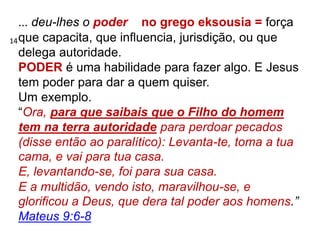 ... deu-lhes o poder no grego eksousia = força
que capacita, que influencia, jurisdição, ou que
delega autoridade.
PODER é uma habilidade para fazer algo. E Jesus
tem poder para dar a quem quiser.
Um exemplo.
“Ora, para que saibais que o Filho do homem
tem na terra autoridade para perdoar pecados
(disse então ao paralítico): Levanta-te, toma a tua
cama, e vai para tua casa.
E, levantando-se, foi para sua casa.
E a multidão, vendo isto, maravilhou-se, e
glorificou a Deus, que dera tal poder aos homens.”
Mateus 9:6-8
14
 