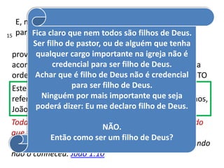 E, neste v.12, João está dizendo que Ele delega poder
para sermos feitos FILHOS DE DEUS.
No gr. é ginomai = verbo que
provoca existência, que fez gerar algo, ou seja, faz
acontecer o que estava guardado no curso comum da
ordem natural de todas as coisas. NASCER NO ESPÍRITO
Este verbo está no tempo está no tempo passivo,
referindo-se às obras de toda a criação, como sabemos,
João descortina a eternidade para nos ensinar.
Todas as coisas foram feitas por ele, e sem ele nada do
que foi feito se fez. João 1:3
Estava no mundo, e o mundo foi feito por ele, e o mundo
não o conheceu. João 1:10
Fica claro que nem todos são filhos de Deus.
Ser filho de pastor, ou de alguém que tenha
qualquer cargo importante na igreja não é
credencial para ser filho de Deus.
Achar que é filho de Deus não é credencial
para ser filho de Deus.
Ninguém por mais importante que seja
poderá dizer: Eu me declaro filho de Deus.
NÃO.
Então como ser um filho de Deus?
15
 