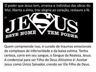 O poder que Jesus tem, arranca o indivíduo das obras do
Mal, liberta a alma, traz alegria ao coração, restaura a fé.
Quem compreende isso, é curado de traumas emocionais
de complexos de inferioridade e da baixa estima. Tenha
certeza, corre em seu sangue, o Sangue da Realeza, Jesus.
A credencial para ser Filho do Deus Altíssimo é: Aceitar
Jesus como Único Salvador, crendo ser Ele Filho de Deus.
17
 