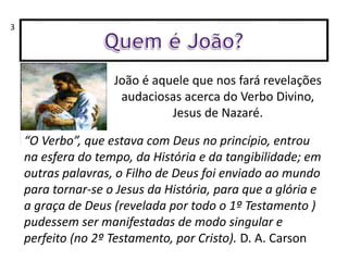 João é aquele que nos fará revelações
audaciosas acerca do Verbo Divino,
Jesus de Nazaré.
“O Verbo”, que estava com Deus no princípio, entrou
na esfera do tempo, da História e da tangibilidade; em
outras palavras, o Filho de Deus foi enviado ao mundo
para tornar-se o Jesus da História, para que a glória e
a graça de Deus (revelada por todo o 1º Testamento )
pudessem ser manifestadas de modo singular e
perfeito (no 2º Testamento, por Cristo). D. A. Carson
3
 