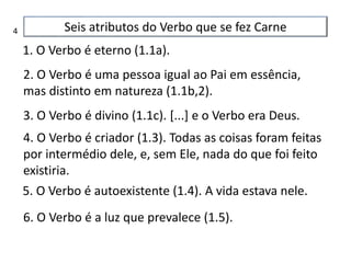 Seis atributos do Verbo que se fez Carne
1. O Verbo é eterno (1.1a).
2. O Verbo é uma pessoa igual ao Pai em essência,
mas distinto em natureza (1.1b,2).
3. O Verbo é divino (1.1c). [...] e o Verbo era Deus.
4. O Verbo é criador (1.3). Todas as coisas foram feitas
por intermédio dele, e, sem Ele, nada do que foi feito
existiria.
5. O Verbo é autoexistente (1.4). A vida estava nele.
6. O Verbo é a luz que prevalece (1.5).
4
 
