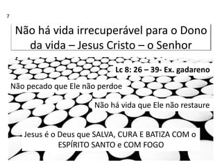 Não há vida irrecuperável para o Dono
da vida – Jesus Cristo – o Senhor
Lc 8: 26 – 39- Ex. gadareno
Não pecado que Ele não perdoe
Não há vida que Ele não restaure
Jesus é o Deus que SALVA, CURA E BATIZA COM o
ESPÍRITO SANTO e COM FOGO
7
 