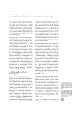 das mesmas. Contudo, atualmente são pou-
cos os psicólogos clínicos que têm utilizado
com maior intensidade estas técnicas que,
destacando-se pela forma flexível e livre de
trabalho complementam, reforçam ou funda-
mentam clinicamente um diagnóstico, permi-
tindo assim, uma valorização da subjetivida-
de, que segundo Abib (1996) e Mariguela
(1995), no início da psicologia fora valorizada
por Wundt em 1879.
Diante dos novos acontecimentos na ciência,
qualquer posição extremista em relação aos
testes psicológicos mostrará a falta de infor-
mação do momento histórico, filosófico e so-
cial que influenciaram a psicologia. Os testes
psicológicos têm um importante e longo ca-
minho percorrido, no que se refere ao con-
texto da psicologia como ciência. Foram cria-
dos, e utilizados para determinar e analisar
diferenças individuais em relação a inteligên-
cia, aptidões específicas, conhecimentos es-
colares, adaptabilidade vocacional e dimen-
sões não intelectuais da personalidade. Sua
utilização é de uma gama extraordinária e que
vai, desde o ponto de vista psicológico, edu-
cacional, sociológico e até o cultural;. o seu
uso freqüente inclui: desde a natureza e se-
qüência do desenvolvimento mental, à aspec-
tos intelectuais, de personalidade e de gru-
pos menos típicos como os superdotados, re-
tardados mentais, neuróticos e psicóticos.
(Freeman, 1962; Lopes, 1998)
A Objetividade e os Testes
Psicológicos
Os testes de inteligência geral e aptidões es-
pecífica foram utilizados na classificação, se-
leção e planejamento escolar, tanto nas esco-
las de primeira classe quanto em Universida-
des. Contudo, a partir da primeira Grande
Guerra Mundial foram destinados a todas as
áreas do serviço militar, sendo aplicados em
ambos os sexos. Vale destacar que, os resul-
tados obtidos nos testes eram, e são, apenas
uma fonte de informação importante e
facilitadora, por exemplo: para determinar e
analisar às aptidões ou dimensões intelectu-
ais de um indivíduo, com objetivo de auxiliar
a orientação vocacional e educacional no que
se refere às habilidades intelectivas ou não
de alunos que se destacam como superdo-
tados, ou, como diagnóstico diferencial de
crianças especiais. Na clínica, os testes são
utilizados para o diagnóstico do sujeito, asso-
ciado a problemas de aprendizagem, confli-
tos, comportamentos, atitudes; os testes na
clínica não se interessam em apenas dar um
resultado estanque, ele faz parte de um pro-
cesso onde são mais um instrumento para fa-
cilitar o conhecimento mais completo do pa-
ciente para daí poder ajudá-lo. Nas organiza-
ções, na indústria podem auxiliar a seleção e
classificação de pessoal para as funções seja
das mais ou menos especializadas favorecen-
do um melhor ajustamento do homem ao seu
trabalho. (Freeman,1962)
Com o surgimento destes testes - inteligência
e aptidão - a psicologia segue um novo cami-
nho na primeira parte do século XIX, superan-
do o Associacionismo Inglês. Neste período,
encontramos no pensamento de James Mill
e William Hamilton uma reformulação mais
completa e rigorosa da teoria clássica da asso-
ciação, o primeiro enfatiza uma espécie de
“mecânica mental”1
; o segundo, considera
que toda a experiência do indivíduo se dá em
uma reintegração, ao contrário do que se acei-
tava, em que encontrava-se na mente uma
seqüência de átomos psíquicos, supondo que
na mente só se encontraria uma idéia de cada
vez. O que Hamilton vai defender é que “a
impressão tende a trazer a consciência toda a
situação da qual foi, alguma vez, elemen-
to”(p.85) (Rosenfeld,1988), desta forma, o
processo de percepção de qualquer elemen-
to é capaz de evocar uma experiência total.
(Freeman, 1962)
Na segunda metade do século XIX, a psicolo-
gia sai da tradição filosófica sendo fortemente
influenciado pela anatomia, fisiologia e biolo-
gia. Os progressos da anatomia aprofundam a
psicologia moderna e com o estudo do cére-
bro adquiriu-se uma melhor qualidade sobre
como funciona, relacionando as funções psí-
quicas correspondentes. Graças a histologia e
o estudo experimental das funções sensoriais
em conexão com o desenvolvimento da físi-
ca, um grande passo é dado para o estudo do
sistema nervoso e seu progresso com a pato-
logia mental. (Rosenfeld, 1984; Schultz e
Schultz, 1992)
A partir da concepção de Charles Bell, em
1811, verificou experimentalmente o caráter
1 - a vida psíquica tratava-se
de um complexo de partículas
sensoriais associadas, sendo
um produto de contiguidade,
admitindo assim, uma
interação entre os estados
mentais e orgânico.
Testes Psicológicos e Técnicas Projetivas:
Uma Integração para um Desenvolvimento da Interação Interpretativa Indivíduo-Psicólogo.
13
* Gostaria de agradecer a Pro-
fessora Clênia Maria T. de S.
Gonçalves - Psicóloga Clinica e
especialista em psicodia-
gnóstico na UFPB - pela sua
paciência em ler e criticar este
artigo.
 