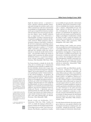 duplo do sistema nervoso - o sensorial e o
motor, cabendo a Johannes Mueller, interes-
sado pela fisiologia dos sentidos e pelo o arco
reflexo, formular que cada nervo sensorial tem
sua qualidade ou energia própria, destacando
assim, que as experiências humanas resultam
antes da natureza dos nervos do que da natu-
reza dos objetos. Assim, Mueller evidencia
que a organização física determina a
especificidade, os modos e estruturas da nos-
sa experiência, golpeando o dualismo de Des-
cartes. Ernest H. Weber pesquisou sobre as
sensações cutâneas e musculares, consideran-
do um novo campo para a psicologia, pois as
pesquisas anteriores se limitaram aos sentidos
superiores da visão e audição. G. T. Fechner
funda a psicofísica, preocupando-se com a
aplicação dos métodos exatos das ciências
naturais ao estudo do mundo interior do ho-
mem - uma psicofísica interior que incluía as
relações entre os processo do sistema nervoso
(fenômenos físicos) e os processos mentais,
numa relação matemática, quantitativa.
(Freeman, 1962; Rosenfeld, 1984; Freire, 1998).
Na França durante a metade do século XIX,
vários são os cientistas que se interessaram
por diferenciar precisamente as aptidões men-
tais dos indivíduos, dentre estes, os que mais
se destacaram foram Jean Esquirol2
e Edouard
Séguin3
, por se preocuparem com a deficiên-
cia e perturbação mental. O desenvolvimen-
to das ciências biológicas - da genética, da
eugenia e especialmente da teoria da evolu-
ção da seleção das espécies - influenciaram F.
Galton na investigação das diferenciações in-
dividuais, por razões mais biológicas que psi-
cológicas. Este preocupou-se com o papel da
hereditariedade e do meio na natureza da in-
teligência, necessitando para tal estudo testes
objetivos. Suas técnicas estatísticas foram uti-
lizadas por Pearson e Spearman, para um
aperfeiçoamento da análise dos dados. Entre
os testes mais famosos de Galton destaca-se
o que estuda o tempo de reação nas associa-
ções, mais tarde aperfeiçoado por Wundt.
(Freeman, 1962; Rosenfeld, 1988)
Wundt (citado em Heidbreder, 1977;
Henneman, 1994; Farr, 1996; ) fundou em
1879, na cidade de Leipzig na Alemanha, o
primeiro Instituto de Psicologia Experimental.
A Psicologia torna-se então, uma ciência au-
tônoma. Para Wundt, a experiência é imedia-
ta na medida em que precede a intervenção
da reflexão, desta forma chamando-se expe-
riência a totalidade das emoções, representa-
ções e volições, independente de que elas
sejam, internas ou externas. Recorre-se as-
sim, à introspecção, às várias formas de ex-
pressão e ao ajustamento do organismo, tra-
tando-se de uma reação acessível do lado fisi-
ológico e psicológico considerando o estudo
de ambos os lados, a partir do estímulo e da
transmissão neural paralelo aos fenômenos
mentais. (Penna, 1982; Graumann, 1990;
Mariguella, 1995; Abib, 1996)
James McKean Cattel fundiu suas concep-
ções nas tendências evolucionistas junto com
a psicologia diferencial e a experimentalista,
procurando reduzir tudo em mensurações
quantitativas investigando o tempo das rea-
ções mentais, a exatidão da percepção e do
movimento, os limites da consciência, a fadi-
ga e o treino. Nas investigações sobre associ-
ação (introspectiva), introduz a associação con-
trolada, pois a livre associação (de Freud) é
mais demorada do que a controlada, quando
solicita-se antônimos. (Rosenfeld, 1988;
Schultz e Schultz, 1992)
É a partir de 1900, que Alfred Binet, psicólo-
go francês, influencia os estudos de
mensuração das diferenças individuais, até
então influenciado por Galton. Seus trabalhos
são bastante procurados, principalmente nos
Estado Unidos e na Inglaterra. Dedicou-se à
psicopatologia e superou o associacionismo,
pois não conseguia explicar as personalidades
dissociadas, e por verificar que na criança há
uma percepção anterior às partes, desta ma-
neira tantos os estudos qualitativos, quanto os
estudos quantitativos das diferenças individu-
ais, deve interessar-se não pelos processos
mentais, mas pelos processos mais comple-
xos4
, isto é, estabelecer a extensão e a natu-
reza das variações interindividuais dos proces-
sos mentais na determinação da interrelação
intraindividuais dos processos mentais.
(Freeman, 1962; Rosenfeld, 1988; Schultz e
Schultz, 1995)
Em todo desenvolvimento dos testes psicoló-
gicos observa-se uma grande influência das
concepções mecânicas e empíricas pois, nes-
te período - metade do século XIX - o pensa-
mento europeu foi fortemente influenciado
Nilton Soares Formiga & Ivana Mello
14
2 - Esquirol esclareceu a dife-
rença entre deficiência e a do-
ença mental; destacou níveis
de deficiência mental, dos dé-
beis de espírito ( atualmente
parvos), de idiotia (abrangen-
do os imbecis e idiotas).
Esquirol distinguiu e classifi-
cou os deficientes mentais pela
dimensão e conformação do crâ-
nio.
3 - Séguin elaborou uma obra e
métodos pioneiros de treino de
deficientes mentais. Após diri-
gir escolas destinada aos defi-
cientes se convenceu que só ocor-
reriam progressos a nível do
comportamento se tivessem aju-
da adequada.
4 - Raciocínio, julgamento, me-
mória, imaginação e etc.
 