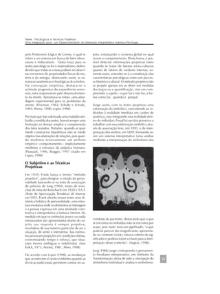 pelo Positivismo Lógico de Comte, o qual se
refere a um sistema em busca de fatos obser-
váveis e indiscutíveis. Outra força para os
testes psicológicos foi o materialismo, defen-
dendo que todas as coisas podiam ser descri-
tas em termos de propriedades físicas da ma-
téria e da energia, destacando assim, as es-
truturas anatômicas e fisiológicas do cérebro.
Na concepção empirista, destaca-se o
acúmulo progressivo das experiências senso-
riais, estas responsáveis pelo desenvolvimen-
to da mente. Aprontava-se então, uma abor-
dagem experimental para os problemas da
mente. (Freeman, 1962; Schultz e Schultz,
1995; Penna, 1990; Lopes, 1998)
Por mais que seja valorizada uma exatidão atri-
buída a medida dos testes, haverá sempre uma
limitação ao desejar ampliar a compreensão
dos fatos testados. Portanto quando se quer
medir constructos hipotéticos não se mede
objetos mas abstrações de relações, pois quan-
do medimos teoricamente um atributo
empírico -comportamento - implicitamente
medimos a estrutura da psíquica humana.
(Pasquali, 1996, Biaggio, 1997 citado em
Lopes, 1998)
O Subjetivo e as Técnicas
Projetivas
Em 1939, Frank lança o termo “método
projetivo”, para designar o estudo da perso-
nalidade baseando-se no teste de associação
de palavras de Jung (1904), testes de man-
chas de tinta de Rorschach em 1920 e T.A.T.
(Teste de Apercepção Temática) de Murray
em 1935. Frank aborda nesses testes uma di-
nâmica holística da personalidade, uma estru-
tura evolutiva onde os elementos se interagem
e a pessoa expressa em uma atividade cons-
trutiva e interpretativa a fantasia interior. Na
medida em que os estímulos pouco ou nada
estruturados são apresentados diante do su-
jeito sua resposta é sempre projetiva,
reveladora de sua maneira particular de ver a
situação, de sentir e interpretar. Tais estímu-
los provocam projeções em condições ótimas,
economizando tempo e esforço, que situa-
ções menos ambíguas e indefinidas. (Van
Kolck, 1975; Anzieu, 1981; Alves, 1998)
De acordo com Lopes (1998), as mudanças
que acontecem só serão evidentes quando as
técnicas tradicionais permitem centrar no su-
jeito, enfatizando o contexto global no qual
ocorre o comportamento. Desta forma, é pos-
sível detectar informações projetivas tanto
quando se tratar de fatores sócio-culturais
quanto de fatores de variáveis internas, so-
mente assim, entender-se-á a constituição das
características psicológicas como um proces-
so histórico-cultural. O método projetivo não
se propõe apenas em se deter em medidas
dos traços ou a quantificação, mas em com-
preender o sujeito - o que faz e não faz, a for-
ma como faz, quando e porquê.
Surge assim, com os testes projetivos uma
valorização do simbólico, concedendo ao in-
divíduo à realidade imediata um caráter de
ausência, mas integrando esta realidade den-
tro do indivíduo. Freud foi um dos primeiros a
trabalhar com essa elaboração simbólica atra-
vés da associação livre, em 1895, e da inter-
pretação dos sonhos, em 1899, formando as-
sim um sistema interpretativo (uma análise
mediante a interpretação do simbolismo das
condutas do paciente), destacando que o que
se encontra no indivíduo não se encontra por
acaso, pois ‘tudo’ teria um significado, “o que
poderia parecer tão insignificante, apresenta-
do no contexto vivido, estaria coberto de sig-
nificados e poderia trazer a chave para a inter-
pretação desse contexto”. (Augras, 1998).
Jung (1986) surge contrapondo o pensamen-
to freudiano interpretativo, em Símbolos da
Transformação, deixa de lado a concepção do
simbolismo individual e analisa o simbolismo
15
Testes Psicológicos e Técnicas Projetivas:
Uma Integração para um Desenvolvimento da Interação Interpretativa Indivíduo-Psicólogo.
 