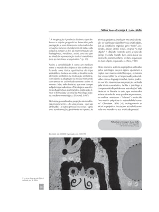 “ A imaginação é potência dinâmica que de-
forma as cópias pragmáticas fornecidas pela
percepção, e esse dinamismo reformador das
sensações torna-se o fundamento de toda a vida
psíquica porque as leis da representação são
homogêneas, metáforas, assim, uma vez que
ao nível da representação tudo é metafórico
toda as metáforas se equivalem.” (p. 30)
Assim, a sensibilidade é como um medium
entre o mundo dos objetos e dos sonhos uti-
lizando uma física qualitativa do tipo
aristotélico, destaca-se então, a bivalência do
elemento simbólico na motivação simbólica,
convidando a adaptação ou recusa motivando
concentrar-se assimiladoramente sobre si
mesmo. Mas, vale destacar, que esse campo
subjetivo que adentrou a Psicologia e suas téc-
nicas diagnósticas quebrando a explicação li-
near e demasiada racional da Psicologia Clás-
sica ou Fenomenológica. (Durand, 1997)
De forma generalizada a projeção são tendên-
cias inconscientes - de uma pessoa - que são
atribuídas - a outras pessoas ou coisas - após
uma transformação, geralmente no oposto. As
técnicas projetivas implicam em uma solicita-
ção ao sujeito para que libere sua criatividade,
sob as condições impostas pelo “teste”, po-
dendo, através destes testes, projetar “o mal
objeto” 5
, obtendo controle sobre a fonte de
perigo revelada ficando livre, para atacar ou
destruí-lo, como também, evitar a separação
do bom objeto, reparando-o. (Fine, 1981)
Desta maneira, as técnicas projetivas utilizadas
pelos psicólogos, ou por alguns, ajudariam a
captar esse mundo simbólico que, a maioria
das vezes é difícil de ser expressado pelo indi-
víduo em sua linguagem verbal. Assim, poden-
do ser lido quando na sua projeção excitada
pela técnica associativa, facilita o psicólogo a
compreensão do problema e sua solução. Vale
destacar na história da arte, que muitos dos
artistas através de seus quadros expressaram,
ou melhor revelaram - “falaram” - muito do
“seu mundo psíquico e da sua realidade huma-
na” (Ostrower, 1998, 26), analogamente as
técnicas projetivas favorecem ao indivíduo re-
velar seu mundo e a sua realidade pessoal.
Nilton Soares Formiga & Ivana Mello
18
5 - o termo bom ou mal objeto é
utilizado por M. Klein.
Nilton Soares Formiga & Ivana Mello
Av. João Machado, 1245 Jaguaribe
CEP 58 000 000 João Pessoa
Recebido em 000000 Aprovado em 23/03/99
 