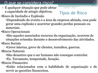 O que se considera risco?
• É qualquer situação que pode afetar
a capacidade de atingir objetivos.
Tipos de Risco
•Risco de Incêndio e Explosão
•Dependendo do evento e a área da empresa afetada, essa pode
gerar uma explosão e acarretar grandes perdas pessoais ou
materiais.
•Risco Operacionais
•São aqueles associados recursos da organização, ocorrem de
situações oriundas durante o desenvolvimento das atividades.
•Risco Sociais
•Greve interna, greve de clientes, tumultos, guerras.
•Riscos Naturais
•São desastres que o ser humano não consegue controlar.
•Ex. Terramoto, tempestade, furação.
•Riscos Financeiro
•Estão relacionados com a habilidade de organização e de
servir as questões financeiras.
7
Carina Silva Turismo
 