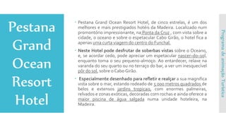  Pestana Grand Ocean Resort Hotel, de cinco estrelas, é um dos
melhores e mais prestigiados hotéis da Madeira. Localizado num
promontório impressionante, na Ponta da Cruz , com vista sobre a
cidade, o oceano e sobre o espetacular Cabo Girão, o hotel fica a
apenas uma curta viagem do centro do Funchal.
 Neste Hotel pode desfrutar de soberbas vistas sobre o Oceano,
e, se acordar cedo, pode apreciar um espetacular nascer–do–sol,
enquanto toma o seu pequeno-almoço. Ao entardecer, relaxe na
varanda do seu quarto ou no terraço do bar, a ver um inesquecível
pôr do sol, sobre o Cabo Girão.
 Especialmente desenhado para refletir e realçar a sua magnifica
vista sobre o mar, estando rodeado de 5 000 metros quadrados de
belos e extensos jardins tropicais, com enormes palmeiras,
relvados e zonas exóticas, decoradas com rochas e ainda oferece a
maior piscina de água salgada numa unidade hoteleira, na
Madeira.
ProgramadeanimaçãoTurística
 
