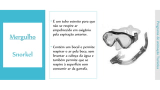  É um tubo estreito para que
não se respire ar
empobrecido em oxigênio
pela expiração anterior.
 Contém um bocal e permite
respirar o ar pela boca, sem
levantar a cabeça da água e
também permite que se
respire à superfície sem
consumir ar da garrafa.
Mergulho
Snorkel
ProgramadeanimaçãoTurística
 