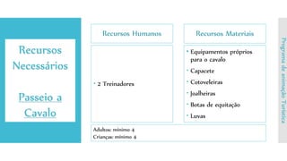 Recursos Humanos
 2 Treinadores
Recursos Materiais
• Equipamentos próprios
para o cavalo
 Capacete
 Cotoveleiras
 Joalheiras
 Botas de equitação
 Luvas
Recursos
Necessários
Passeio a
Cavalo
ProgramadeanimaçãoTurística
Adultos: mínimo 4
Crianças: mínimo 4
 