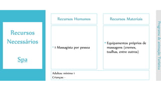 Recursos Humanos
 1 Massagista por pessoa
Recursos Materiais
• Equipamentos próprios de
massagens (cremes,
toalhas, entre outros)
Recursos
Necessários
Spa
ProgramadeanimaçãoTurística
Adultos: mínimo 1
Crianças: -
 