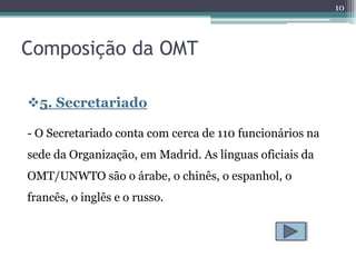 10



Composição da OMT

5. Secretariado

- O Secretariado conta com cerca de 110 funcionários na
sede da Organização, em Madrid. As línguas oficiais da
OMT/UNWTO são o árabe, o chinês, o espanhol, o
francês, o inglês e o russo.
 