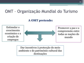 11



OMT – Organização Mundial do Turismo

                   A OMT pretende:

 Estimular o                                Promover a paz e a
 crescimento                                compreensão entre
económico e a                               todas as nações do
  criação de                                     mundo
  empregos


            Dar incentivos à protecção do meio
           ambiente e do património cultural das
                       destinações
 