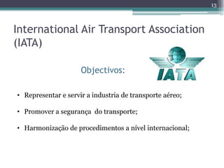 13



International Air Transport Association
(IATA)

                     Objectivos:

• Representar e servir a industria de transporte aéreo;

• Promover a segurança do transporte;

• Harmonização de procedimentos a nível internacional;
 