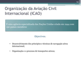 14


Organização da Aviação Civil
Internacional (ICAO)

É uma agência especializada das Nações Unidas criada em 1944 com
190 países-membros



                             Objectivos:


   • Desenvolvimento dos princípios e técnicas de navegação aérea
     internacional;

   • Organização e o processo de transportes aéreos;
 