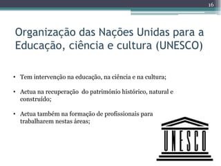 16




Organização das Nações Unidas para a
Educação, ciência e cultura (UNESCO)

• Tem intervenção na educação, na ciência e na cultura;

• Actua na recuperação do património histórico, natural e
  construído;

• Actua também na formação de profissionais para
  trabalharem nestas áreas;
 