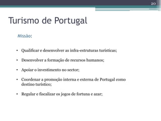 20



Turismo de Portugal
  Missão:


 • Qualificar e desenvolver as infra-estruturas turísticas;

 • Desenvolver a formação de recursos humanos;

 • Apoiar o investimento no sector;

 • Coordenar a promoção interna e externa de Portugal como
   destino turístico;

 • Regular e fiscalizar os jogos de fortuna e azar;
 
