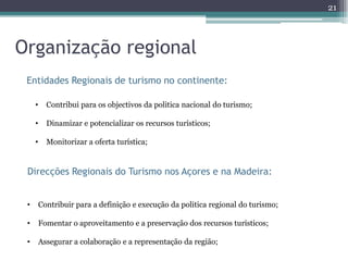 21



Organização regional
 Entidades Regionais de turismo no continente:

     •     Contribui para os objectivos da politica nacional do turismo;

     •     Dinamizar e potencializar os recursos turísticos;

     •     Monitorizar a oferta turística;


 Direcções Regionais do Turismo nos Açores e na Madeira:


 •       Contribuir para a definição e execução da politica regional do turismo;

 •       Fomentar o aproveitamento e a preservação dos recursos turísticos;

 •       Assegurar a colaboração e a representação da região;
 