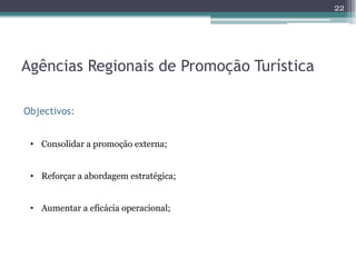 22




Agências Regionais de Promoção Turística

Objectivos:


 • Consolidar a promoção externa;


 • Reforçar a abordagem estratégica;


 • Aumentar a eficácia operacional;
 